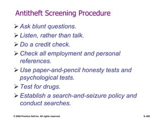 © 2005 Prentice Hall Inc. All rights reserved. 6–260
Antitheft Screening Procedure
 Ask blunt questions.
 Listen, rather than talk.
 Do a credit check.
 Check all employment and personal
references.
 Use paper-and-pencil honesty tests and
psychological tests.
 Test for drugs.
 Establish a search-and-seizure policy and
conduct searches.
 