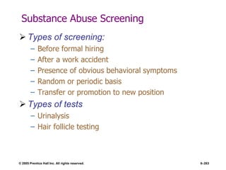 © 2005 Prentice Hall Inc. All rights reserved. 6–263
Substance Abuse Screening
 Types of screening:
– Before formal hiring
– After a work accident
– Presence of obvious behavioral symptoms
– Random or periodic basis
– Transfer or promotion to new position
 Types of tests
– Urinalysis
– Hair follicle testing
 