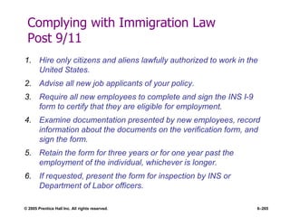 © 2005 Prentice Hall Inc. All rights reserved. 6–265
Complying with Immigration Law
Post 9/11
1. Hire only citizens and aliens lawfully authorized to work in the
United States.
2. Advise all new job applicants of your policy.
3. Require all new employees to complete and sign the INS I-9
form to certify that they are eligible for employment.
4. Examine documentation presented by new employees, record
information about the documents on the verification form, and
sign the form.
5. Retain the form for three years or for one year past the
employment of the individual, whichever is longer.
6. If requested, present the form for inspection by INS or
Department of Labor officers.
 
