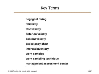 © 2005 Prentice Hall Inc. All rights reserved. 6–267
Key Terms
negligent hiring
reliability
test validity
criterion validity
content validity
expectancy chart
interest inventory
work samples
work sampling technique
management assessment center
 