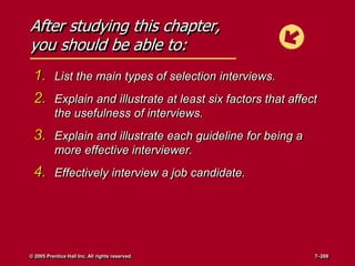 After studying this chapter,
you should be able to:
1. List the main types of selection interviews.
2. Explain and illustrate at least six factors that affect
the usefulness of interviews.
3. Explain and illustrate each guideline for being a
more effective interviewer.
4. Effectively interview a job candidate.
© 2005 Prentice Hall Inc. All rights reserved. 7–269
 