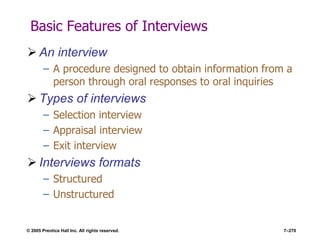 © 2005 Prentice Hall Inc. All rights reserved. 7–270
Basic Features of Interviews
 An interview
– A procedure designed to obtain information from a
person through oral responses to oral inquiries
 Types of interviews
– Selection interview
– Appraisal interview
– Exit interview
 Interviews formats
– Structured
– Unstructured
 