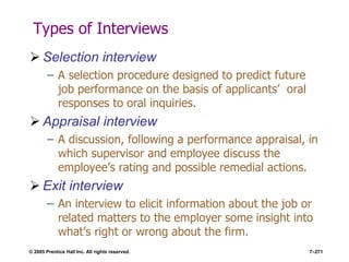 © 2005 Prentice Hall Inc. All rights reserved. 7–271
Types of Interviews
 Selection interview
– A selection procedure designed to predict future
job performance on the basis of applicants’ oral
responses to oral inquiries.
 Appraisal interview
– A discussion, following a performance appraisal, in
which supervisor and employee discuss the
employee’s rating and possible remedial actions.
 Exit interview
– An interview to elicit information about the job or
related matters to the employer some insight into
what’s right or wrong about the firm.
 