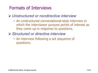 © 2005 Prentice Hall Inc. All rights reserved. 7–272
Formats of Interviews
 Unstructured or nondirective interview
– An unstructured conversational-style interview in
which the interviewer pursues points of interest as
they come up in response to questions.
 Structured or directive interview
– An interview following a set sequence of
questions.
 
