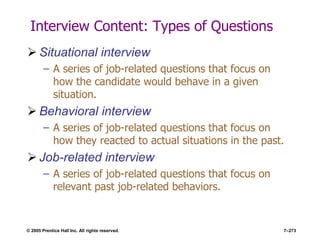 © 2005 Prentice Hall Inc. All rights reserved. 7–273
Interview Content: Types of Questions
 Situational interview
– A series of job-related questions that focus on
how the candidate would behave in a given
situation.
 Behavioral interview
– A series of job-related questions that focus on
how they reacted to actual situations in the past.
 Job-related interview
– A series of job-related questions that focus on
relevant past job-related behaviors.
 