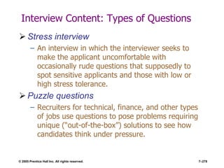 © 2005 Prentice Hall Inc. All rights reserved. 7–278
Interview Content: Types of Questions
 Stress interview
– An interview in which the interviewer seeks to
make the applicant uncomfortable with
occasionally rude questions that supposedly to
spot sensitive applicants and those with low or
high stress tolerance.
 Puzzle questions
– Recruiters for technical, finance, and other types
of jobs use questions to pose problems requiring
unique (―out-of-the-box‖) solutions to see how
candidates think under pressure.
 