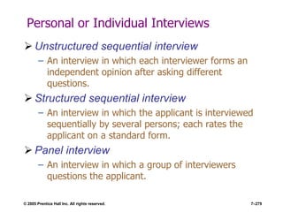 © 2005 Prentice Hall Inc. All rights reserved. 7–279
Personal or Individual Interviews
 Unstructured sequential interview
– An interview in which each interviewer forms an
independent opinion after asking different
questions.
 Structured sequential interview
– An interview in which the applicant is interviewed
sequentially by several persons; each rates the
applicant on a standard form.
 Panel interview
– An interview in which a group of interviewers
questions the applicant.
 