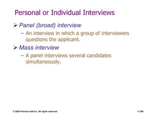 © 2005 Prentice Hall Inc. All rights reserved. 7–280
Personal or Individual Interviews
 Panel (broad) interview
– An interview in which a group of interviewers
questions the applicant.
 Mass interview
– A panel interviews several candidates
simultaneously.
 