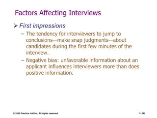 © 2005 Prentice Hall Inc. All rights reserved. 7–282
Factors Affecting Interviews
 First impressions
– The tendency for interviewers to jump to
conclusions—make snap judgments—about
candidates during the first few minutes of the
interview.
– Negative bias: unfavorable information about an
applicant influences interviewers more than does
positive information.
 