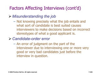 © 2005 Prentice Hall Inc. All rights reserved. 7–283
Factors Affecting Interviews (cont’d)
 Misunderstanding the job
– Not knowing precisely what the job entails and
what sort of candidate is best suited causes
interviewers to make decisions based on incorrect
stereotypes of what a good applicant is.
 Candidate-order error
– An error of judgment on the part of the
interviewer due to interviewing one or more very
good or very bad candidates just before the
interview in question.
 