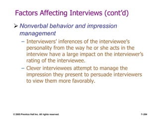 © 2005 Prentice Hall Inc. All rights reserved. 7–284
Factors Affecting Interviews (cont’d)
 Nonverbal behavior and impression
management
– Interviewers’ inferences of the interviewee’s
personality from the way he or she acts in the
interview have a large impact on the interviewer’s
rating of the interviewee.
– Clever interviewees attempt to manage the
impression they present to persuade interviewers
to view them more favorably.
 