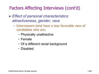 © 2005 Prentice Hall Inc. All rights reserved. 7–285
Factors Affecting Interviews (cont’d)
 Effect of personal characteristics:
attractiveness, gender, race
– Interviewers tend have a less favorable view of
candidates who are:
• Physically unattractive
• Female
• Of a different racial background
• Disabled
 