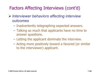 © 2005 Prentice Hall Inc. All rights reserved. 7–286
Factors Affecting Interviews (cont’d)
 Interviewer behaviors affecting interview
outcomes
– Inadvertently telegraphing expected answers.
– Talking so much that applicants have no time to
answer questions.
– Letting the applicant dominate the interview.
– Acting more positively toward a favored (or similar
to the interviewer) applicant.
 
