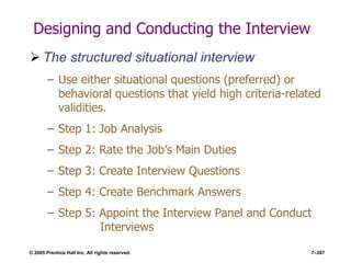 © 2005 Prentice Hall Inc. All rights reserved. 7–287
Designing and Conducting the Interview
 The structured situational interview
– Use either situational questions (preferred) or
behavioral questions that yield high criteria-related
validities.
– Step 1: Job Analysis
– Step 2: Rate the Job’s Main Duties
– Step 3: Create Interview Questions
– Step 4: Create Benchmark Answers
– Step 5: Appoint the Interview Panel and Conduct
Interviews
 