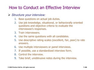 © 2005 Prentice Hall Inc. All rights reserved. 7–288
How to Conduct an Effective Interview
 Structure your interview:
1. Base questions on actual job duties.
2. Use job knowledge, situational, or behaviorally oriented
questions and objective criteria to evaluate the
interviewee’s responses.
3. Train interviewers.
4. Use the same questions with all candidates.
5. Use descriptive rating scales (excellent, fair, poor) to rate
answers.
6. Use multiple interviewers or panel interviews.
7. If possible, use a standardized interview form.
8. Control the interview.
9. Take brief, unobtrusive notes during the interview.
 