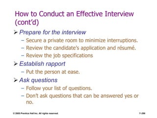 © 2005 Prentice Hall Inc. All rights reserved. 7–290
How to Conduct an Effective Interview
(cont’d)
 Prepare for the interview
– Secure a private room to minimize interruptions.
– Review the candidate’s application and résumé.
– Review the job specifications
 Establish rapport
– Put the person at ease.
 Ask questions
– Follow your list of questions.
– Don’t ask questions that can be answered yes or
no.
 