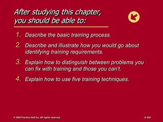 After studying this chapter,
you should be able to:
1. Describe the basic training process.
2. Describe and illustrate how you would go about
identifying training requirements.
3. Explain how to distinguish between problems you
can fix with training and those you can’t.
4. Explain how to use five training techniques.
© 2005 Prentice Hall Inc. All rights reserved. 8–293
 