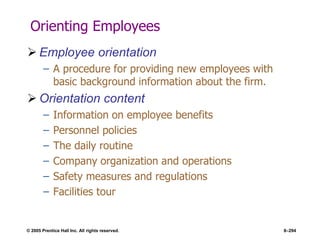 © 2005 Prentice Hall Inc. All rights reserved. 8–294
Orienting Employees
 Employee orientation
– A procedure for providing new employees with
basic background information about the firm.
 Orientation content
– Information on employee benefits
– Personnel policies
– The daily routine
– Company organization and operations
– Safety measures and regulations
– Facilities tour
 