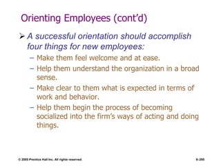 © 2005 Prentice Hall Inc. All rights reserved. 8–295
Orienting Employees (cont’d)
 A successful orientation should accomplish
four things for new employees:
– Make them feel welcome and at ease.
– Help them understand the organization in a broad
sense.
– Make clear to them what is expected in terms of
work and behavior.
– Help them begin the process of becoming
socialized into the firm’s ways of acting and doing
things.
 