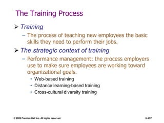 © 2005 Prentice Hall Inc. All rights reserved. 8–297
The Training Process
 Training
– The process of teaching new employees the basic
skills they need to perform their jobs.
 The strategic context of training
– Performance management: the process employers
use to make sure employees are working toward
organizational goals.
• Web-based training
• Distance learning-based training
• Cross-cultural diversity training
 
