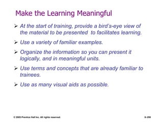 © 2005 Prentice Hall Inc. All rights reserved. 8–299
Make the Learning Meaningful
 At the start of training, provide a bird’s-eye view of
the material to be presented to facilitates learning.
 Use a variety of familiar examples.
 Organize the information so you can present it
logically, and in meaningful units.
 Use terms and concepts that are already familiar to
trainees.
 Use as many visual aids as possible.
 