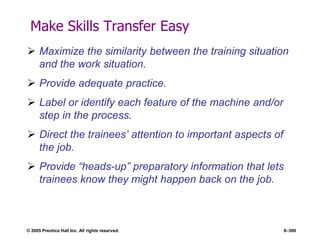 © 2005 Prentice Hall Inc. All rights reserved. 8–300
Make Skills Transfer Easy
 Maximize the similarity between the training situation
and the work situation.
 Provide adequate practice.
 Label or identify each feature of the machine and/or
step in the process.
 Direct the trainees’ attention to important aspects of
the job.
 Provide ―heads-up‖ preparatory information that lets
trainees know they might happen back on the job.
 