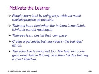 © 2005 Prentice Hall Inc. All rights reserved. 8–301
Motivate the Learner
 People learn best by doing so provide as much
realistic practice as possible.
 Trainees learn best when the trainers immediately
reinforce correct responses
 Trainees learn best at their own pace.
 Create a perceived training need in the trainees’
minds.
 The schedule is important too: The learning curve
goes down late in the day, less than full day training
is most effective.
 