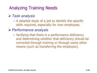 © 2005 Prentice Hall Inc. All rights reserved. 8–302
Analyzing Training Needs
 Task analysis
– A detailed study of a job to identify the specific
skills required, especially for new employees.
 Performance analysis
– Verifying that there is a performance deficiency
and determining whether that deficiency should be
corrected through training or through some other
means (such as transferring the employee).
 