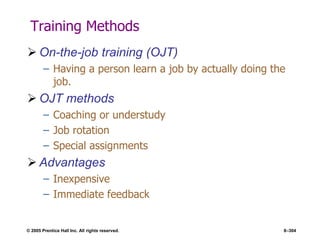 © 2005 Prentice Hall Inc. All rights reserved. 8–304
Training Methods
 On-the-job training (OJT)
– Having a person learn a job by actually doing the
job.
 OJT methods
– Coaching or understudy
– Job rotation
– Special assignments
 Advantages
– Inexpensive
– Immediate feedback
 