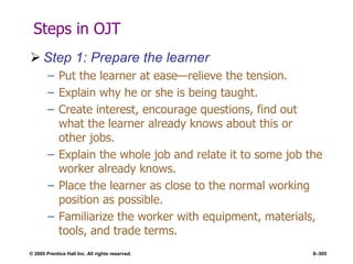 © 2005 Prentice Hall Inc. All rights reserved. 8–305
Steps in OJT
 Step 1: Prepare the learner
– Put the learner at ease—relieve the tension.
– Explain why he or she is being taught.
– Create interest, encourage questions, find out
what the learner already knows about this or
other jobs.
– Explain the whole job and relate it to some job the
worker already knows.
– Place the learner as close to the normal working
position as possible.
– Familiarize the worker with equipment, materials,
tools, and trade terms.
 