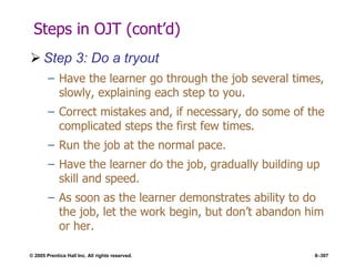 © 2005 Prentice Hall Inc. All rights reserved. 8–307
Steps in OJT (cont’d)
 Step 3: Do a tryout
– Have the learner go through the job several times,
slowly, explaining each step to you.
– Correct mistakes and, if necessary, do some of the
complicated steps the first few times.
– Run the job at the normal pace.
– Have the learner do the job, gradually building up
skill and speed.
– As soon as the learner demonstrates ability to do
the job, let the work begin, but don’t abandon him
or her.
 
