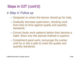 © 2005 Prentice Hall Inc. All rights reserved. 8–308
Steps in OJT (cont’d)
 Step 4: Follow up
– Designate to whom the learner should go for help.
– Gradually decrease supervision, checking work
from time to time against quality and quantity
standards.
– Correct faulty work patterns before they become a
habit. Show why the learned method is superior.
– Compliment good work; encourage the worker
until he or she is able to meet the quality and
quantity standards.
 