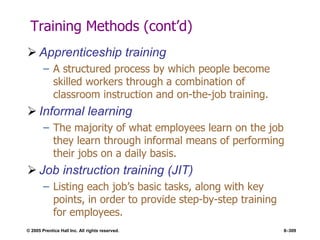 © 2005 Prentice Hall Inc. All rights reserved. 8–309
Training Methods (cont’d)
 Apprenticeship training
– A structured process by which people become
skilled workers through a combination of
classroom instruction and on-the-job training.
 Informal learning
– The majority of what employees learn on the job
they learn through informal means of performing
their jobs on a daily basis.
 Job instruction training (JIT)
– Listing each job’s basic tasks, along with key
points, in order to provide step-by-step training
for employees.
 