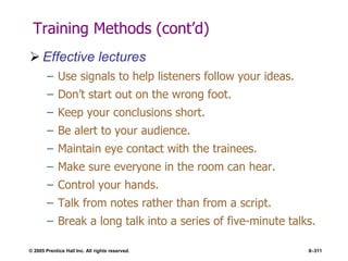 © 2005 Prentice Hall Inc. All rights reserved. 8–311
Training Methods (cont’d)
 Effective lectures
– Use signals to help listeners follow your ideas.
– Don’t start out on the wrong foot.
– Keep your conclusions short.
– Be alert to your audience.
– Maintain eye contact with the trainees.
– Make sure everyone in the room can hear.
– Control your hands.
– Talk from notes rather than from a script.
– Break a long talk into a series of five-minute talks.
 