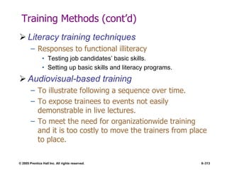 © 2005 Prentice Hall Inc. All rights reserved. 8–313
Training Methods (cont’d)
 Literacy training techniques
– Responses to functional illiteracy
• Testing job candidates’ basic skills.
• Setting up basic skills and literacy programs.
 Audiovisual-based training
– To illustrate following a sequence over time.
– To expose trainees to events not easily
demonstrable in live lectures.
– To meet the need for organizationwide training
and it is too costly to move the trainers from place
to place.
 