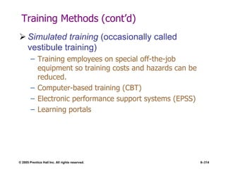 © 2005 Prentice Hall Inc. All rights reserved. 8–314
Training Methods (cont’d)
 Simulated training (occasionally called
vestibule training)
– Training employees on special off-the-job
equipment so training costs and hazards can be
reduced.
– Computer-based training (CBT)
– Electronic performance support systems (EPSS)
– Learning portals
 