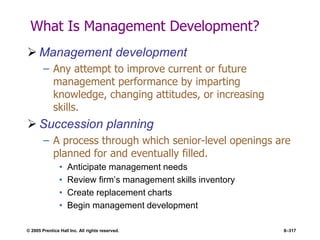 © 2005 Prentice Hall Inc. All rights reserved. 8–317
What Is Management Development?
 Management development
– Any attempt to improve current or future
management performance by imparting
knowledge, changing attitudes, or increasing
skills.
 Succession planning
– A process through which senior-level openings are
planned for and eventually filled.
• Anticipate management needs
• Review firm’s management skills inventory
• Create replacement charts
• Begin management development
 