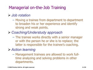 © 2005 Prentice Hall Inc. All rights reserved. 8–318
Managerial on-the-Job Training
 Job rotation
– Moving a trainee from department to department
to broaden his or her experience and identify
strong and weak points.
 Coaching/Understudy approach
– The trainee works directly with a senior manager
or with the person he or she is to replace; the
latter is responsible for the trainee’s coaching.
 Action learning
– Management trainees are allowed to work full-
time analyzing and solving problems in other
departments.
 