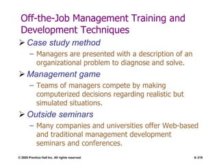 © 2005 Prentice Hall Inc. All rights reserved. 8–319
Off-the-Job Management Training and
Development Techniques
 Case study method
– Managers are presented with a description of an
organizational problem to diagnose and solve.
 Management game
– Teams of managers compete by making
computerized decisions regarding realistic but
simulated situations.
 Outside seminars
– Many companies and universities offer Web-based
and traditional management development
seminars and conferences.
 