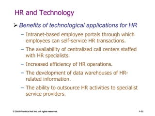 © 2005 Prentice Hall Inc. All rights reserved. 1–32
HR and Technology
 Benefits of technological applications for HR
– Intranet-based employee portals through which
employees can self-service HR transactions.
– The availability of centralized call centers staffed
with HR specialists.
– Increased efficiency of HR operations.
– The development of data warehouses of HR-
related information.
– The ability to outsource HR activities to specialist
service providers.
 