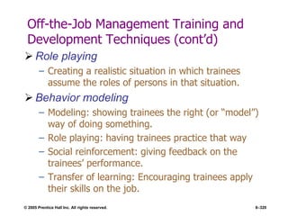 © 2005 Prentice Hall Inc. All rights reserved. 8–320
Off-the-Job Management Training and
Development Techniques (cont’d)
 Role playing
– Creating a realistic situation in which trainees
assume the roles of persons in that situation.
 Behavior modeling
– Modeling: showing trainees the right (or ―model‖)
way of doing something.
– Role playing: having trainees practice that way
– Social reinforcement: giving feedback on the
trainees’ performance.
– Transfer of learning: Encouraging trainees apply
their skills on the job.
 