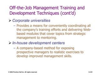 © 2005 Prentice Hall Inc. All rights reserved. 8–321
Off-the-Job Management Training and
Development Techniques (cont’d)
 Corporate universities
– Provides a means for conveniently coordinating all
the company’s training efforts and delivering Web-
based modules that cover topics from strategic
management to mentoring.
 In-house development centers
– A company-based method for exposing
prospective managers to realistic exercises to
develop improved management skills.
 