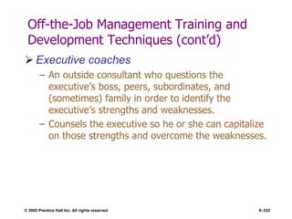 © 2005 Prentice Hall Inc. All rights reserved. 8–322
Off-the-Job Management Training and
Development Techniques (cont’d)
 Executive coaches
– An outside consultant who questions the
executive’s boss, peers, subordinates, and
(sometimes) family in order to identify the
executive’s strengths and weaknesses.
– Counsels the executive so he or she can capitalize
on those strengths and overcome the weaknesses.
 