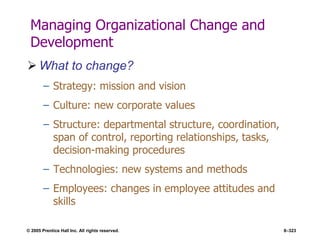 © 2005 Prentice Hall Inc. All rights reserved. 8–323
Managing Organizational Change and
Development
 What to change?
– Strategy: mission and vision
– Culture: new corporate values
– Structure: departmental structure, coordination,
span of control, reporting relationships, tasks,
decision-making procedures
– Technologies: new systems and methods
– Employees: changes in employee attitudes and
skills
 