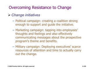 © 2005 Prentice Hall Inc. All rights reserved. 8–325
Overcoming Resistance to Change
 Change initiatives
– Political campaign: creating a coalition strong
enough to support and guide the initiative.
– Marketing campaign: tapping into employees’
thoughts and feelings and also effectively
communicating messages about the prospective
program’s theme and benefits.
– Military campaign: Deploying executives’ scarce
resources of attention and time to actually carry
out the change.
 