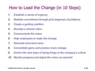 © 2005 Prentice Hall Inc. All rights reserved. 8–326
How to Lead the Change (in 10 Steps)
1. Establish a sense of urgency.
2. Mobilize commitment through joint diagnosis of problems.
3. Create a guiding coalition.
4. Develop a shared vision.
5. Communicate the vision.
6. Help employees to make the change.
7. Generate short-term wins.
8. Consolidate gains and produce more change.
9. Anchor the new ways of doing things in the company’s culture.
10. Monitor progress and adjust the vision as required.
 