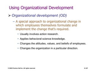 © 2005 Prentice Hall Inc. All rights reserved. 8–327
Using Organizational Development
 Organizational development (OD)
– A special approach to organizational change in
which employees themselves formulate and
implement the change that’s required.
• Usually involves action research.
• Applies behavioral science knowledge.
• Changes the attitudes, values, and beliefs of employees.
• Changes the organization in a particular direction.
 