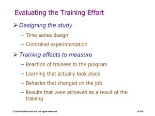 © 2005 Prentice Hall Inc. All rights reserved. 8–330
Evaluating the Training Effort
 Designing the study
– Time series design
– Controlled experimentation
 Training effects to measure
– Reaction of trainees to the program
– Learning that actually took place
– Behavior that changed on the job
– Results that were achieved as a result of the
training
 