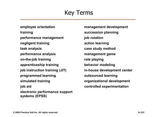 © 2005 Prentice Hall Inc. All rights reserved. 8–333
Key Terms
employee orientation
training
performance management
negligent training
task analysis
performance analysis
on-the-job training
apprenticeship training
job instruction training (JIT)
programmed learning
simulated training
job aid
electronic performance support
systems (EPSS)
management development
succession planning
job rotation
action learning
case study method
management game
role playing
behavior modeling
in-house development center
outsourced learning
organizational development
controlled experimentation
 