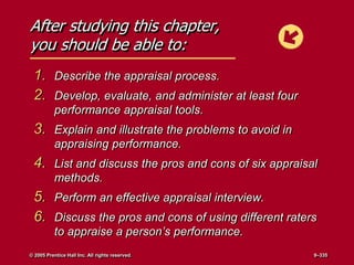 After studying this chapter,
you should be able to:
1. Describe the appraisal process.
2. Develop, evaluate, and administer at least four
performance appraisal tools.
3. Explain and illustrate the problems to avoid in
appraising performance.
4. List and discuss the pros and cons of six appraisal
methods.
5. Perform an effective appraisal interview.
6. Discuss the pros and cons of using different raters
to appraise a person’s performance.
© 2005 Prentice Hall Inc. All rights reserved. 9–335
 